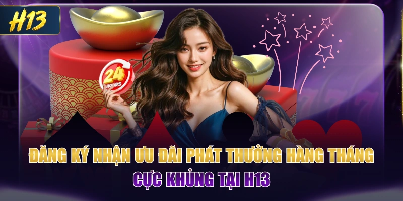 Đăng Ký Nhận Ưu Đãi Phát Thưởng Hàng Tháng Cực Khủng Tại H13