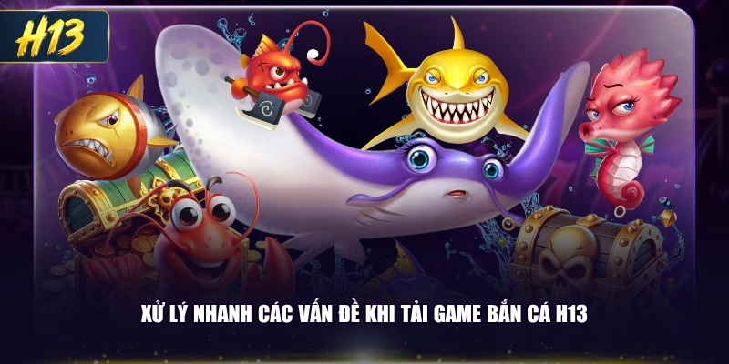 Xử lý nhanh các vấn đề khi tải game bắn cá H13